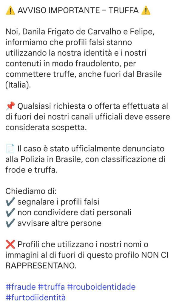 AVVISO IMPORTANTE – TRUFFA Noi, Danila Frigato de Carvalho e Felipe, informiamo che profili falsi stanno utilizzando la nostra identità e i nostri contenuti in modo fraudolento, per commettere truffe, anche fuori dal Brasile (Italia). Qualsiasi richiesta o offerta effettuata al di fuori dei nostri canali ufficiali deve essere considerata sospetta. Il caso è stato ufficialmente denunciato alla Polizia in Brasile, con classificazione di frode e truffa. Chiediamo di: segnalare i profili falsi non condividere dati personali avvisare altre persone Profili che utilizzano i nostri nomi o immagini al di fuori di questo profilo NON CI RAPPRESENTANO. #fraude #truffa #rouboidentidade #furtodiidentità